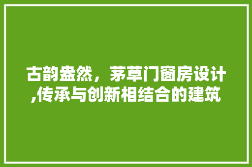古韵盎然，茅草门窗房设计,传承与创新相结合的建筑艺术