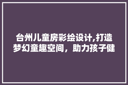 台州儿童房彩绘设计,打造梦幻童趣空间，助力孩子健康成长