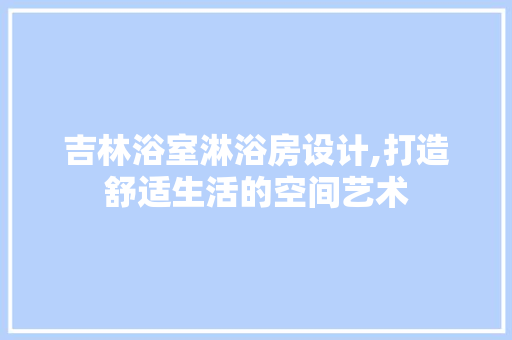 吉林浴室淋浴房设计,打造舒适生活的空间艺术