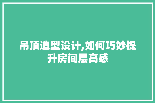 吊顶造型设计,如何巧妙提升房间层高感