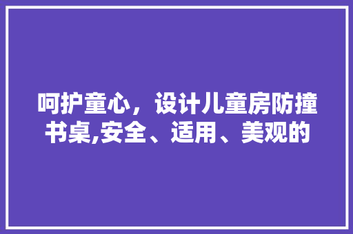呵护童心，设计儿童房防撞书桌,安全、适用、美观的家居之路