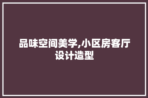 品味空间美学,小区房客厅设计造型