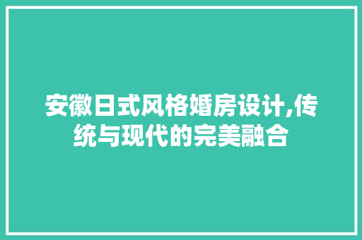 安徽日式风格婚房设计,传统与现代的完美融合
