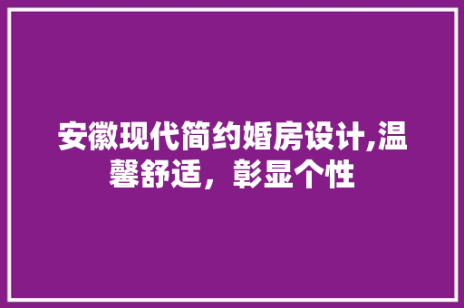 安徽现代简约婚房设计,温馨舒适，彰显个性