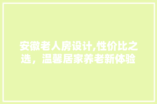 安徽老人房设计,性价比之选，温馨居家养老新体验