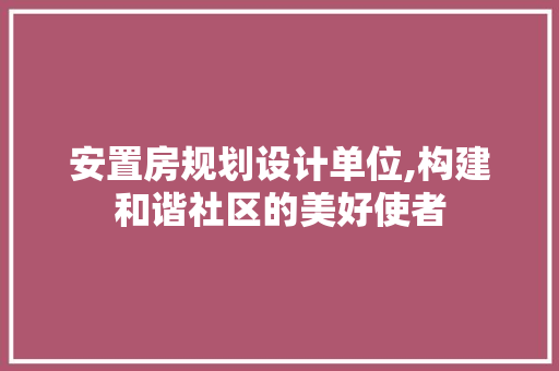 安置房规划设计单位,构建和谐社区的美好使者