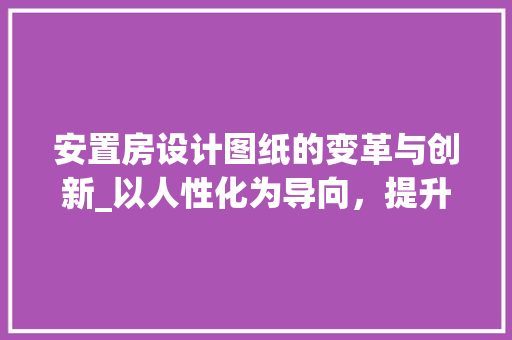 安置房设计图纸的变革与创新_以人性化为导向，提升居住品质