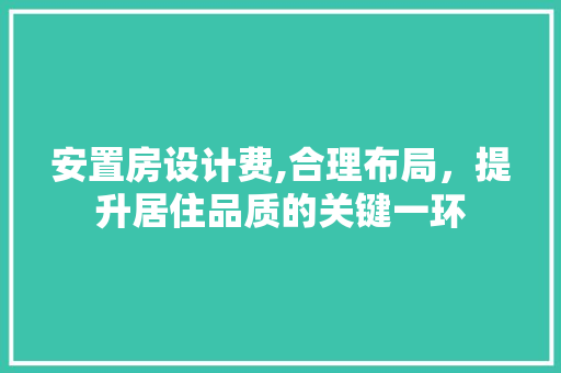 安置房设计费,合理布局，提升居住品质的关键一环