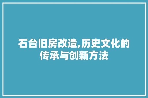 石台旧房改造,历史文化的传承与创新方法