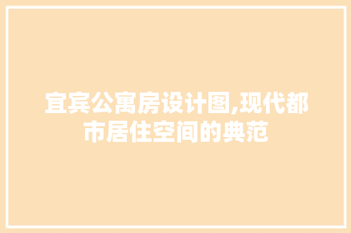 宜宾公寓房设计图,现代都市居住空间的典范
