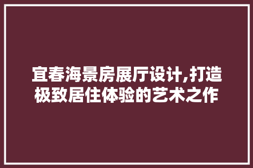 宜春海景房展厅设计,打造极致居住体验的艺术之作