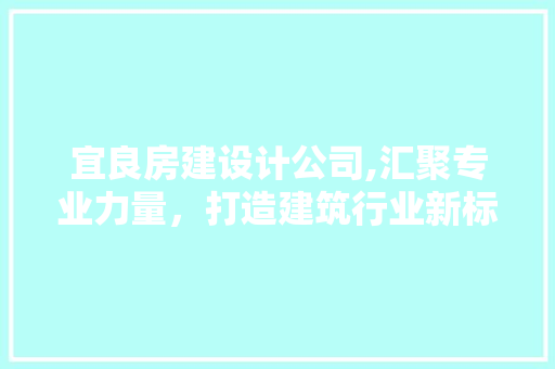 宜良房建设计公司,汇聚专业力量，打造建筑行业新标杆