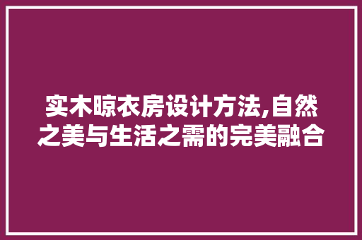 实木晾衣房设计方法,自然之美与生活之需的完美融合