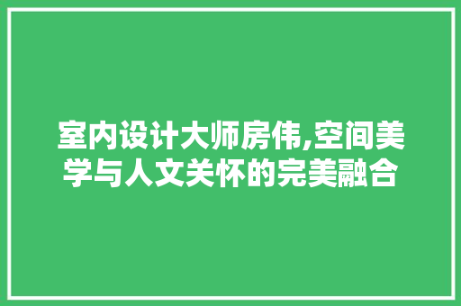 室内设计大师房伟,空间美学与人文关怀的完美融合