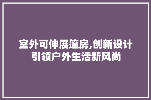 室外可伸展篷房,创新设计引领户外生活新风尚
