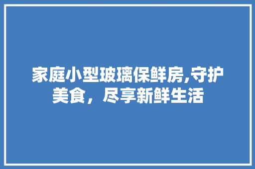 家庭小型玻璃保鲜房,守护美食，尽享新鲜生活