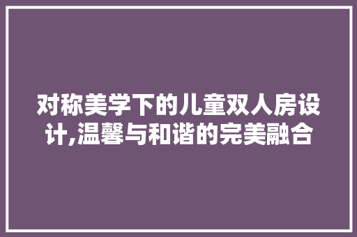 对称美学下的儿童双人房设计,温馨与和谐的完美融合