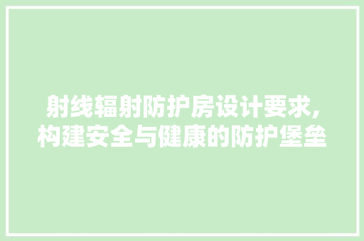 射线辐射防护房设计要求,构建安全与健康的防护堡垒