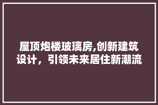 屋顶炮楼玻璃房,创新建筑设计，引领未来居住新潮流