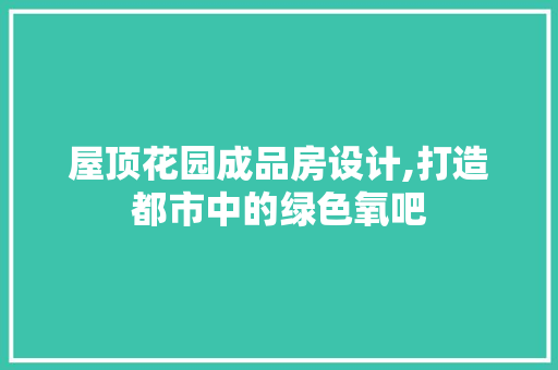屋顶花园成品房设计,打造都市中的绿色氧吧