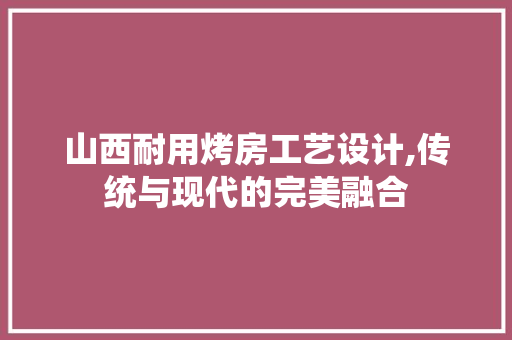 山西耐用烤房工艺设计,传统与现代的完美融合