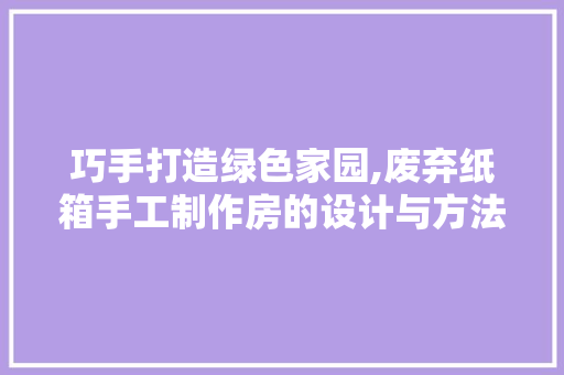巧手打造绿色家园,废弃纸箱手工制作房的设计与方法
