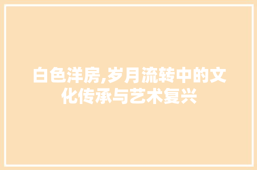 白色洋房,岁月流转中的文化传承与艺术复兴