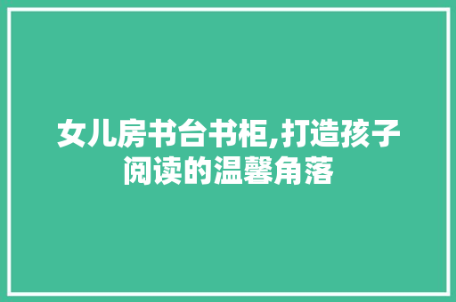 女儿房书台书柜,打造孩子阅读的温馨角落