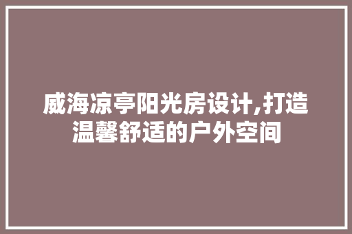 威海凉亭阳光房设计,打造温馨舒适的户外空间