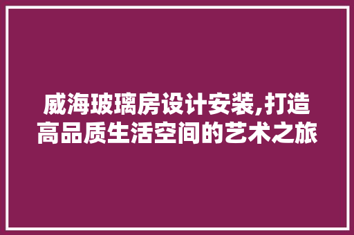 威海玻璃房设计安装,打造高品质生活空间的艺术之旅