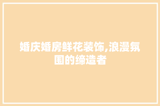 婚庆婚房鲜花装饰,浪漫氛围的缔造者
