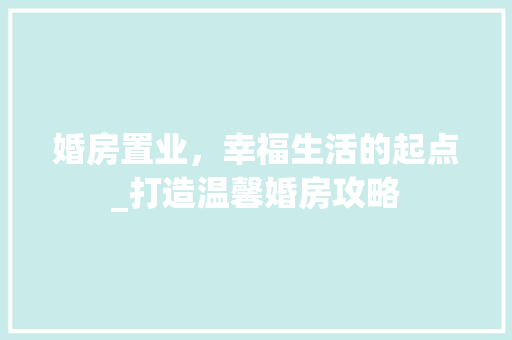 婚房置业，幸福生活的起点_打造温馨婚房攻略