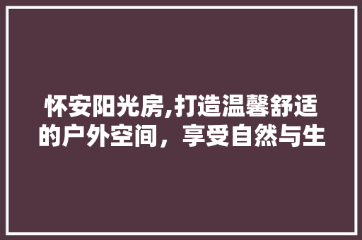 怀安阳光房,打造温馨舒适的户外空间，享受自然与生活的完美融合