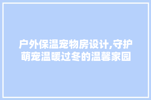 户外保温宠物房设计,守护萌宠温暖过冬的温馨家园