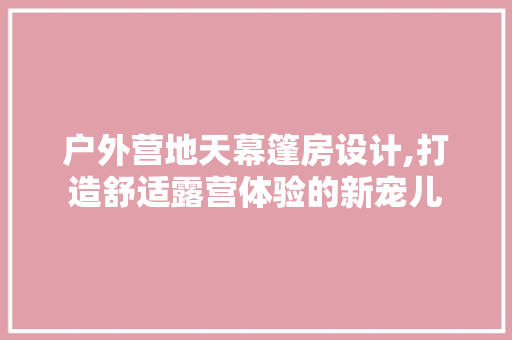 户外营地天幕篷房设计,打造舒适露营体验的新宠儿