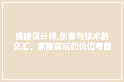 房建设计师,创意与技术的交汇，薪酬背后的价值考量