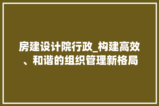 房建设计院行政_构建高效、和谐的组织管理新格局