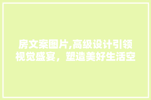 房文案图片,高级设计引领视觉盛宴，塑造美好生活空间