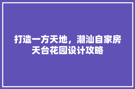 打造一方天地，潮汕自家房天台花园设计攻略