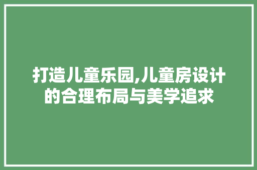打造儿童乐园,儿童房设计的合理布局与美学追求