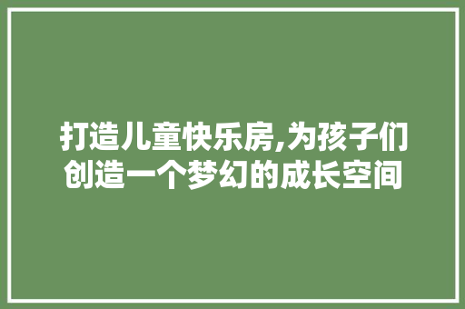 打造儿童快乐房,为孩子们创造一个梦幻的成长空间