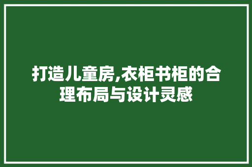 打造儿童房,衣柜书柜的合理布局与设计灵感