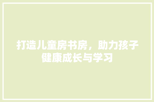 打造儿童房书房，助力孩子健康成长与学习