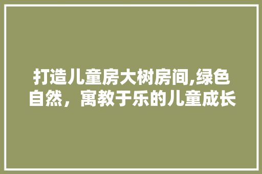 打造儿童房大树房间,绿色自然，寓教于乐的儿童成长空间