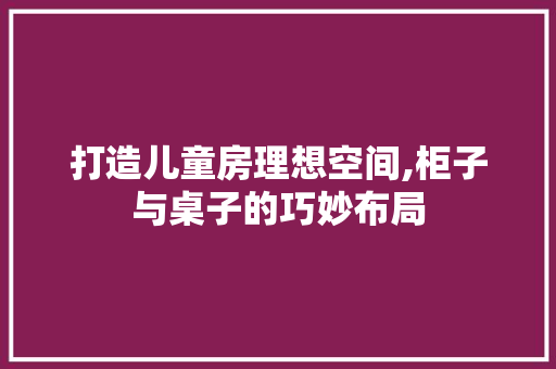 打造儿童房理想空间,柜子与桌子的巧妙布局