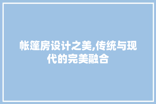 帐篷房设计之美,传统与现代的完美融合