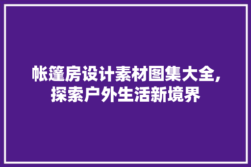 帐篷房设计素材图集大全,探索户外生活新境界