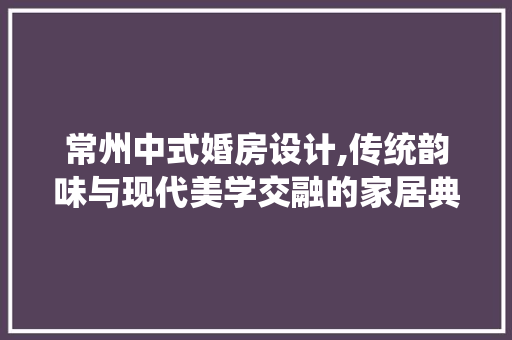 常州中式婚房设计,传统韵味与现代美学交融的家居典范