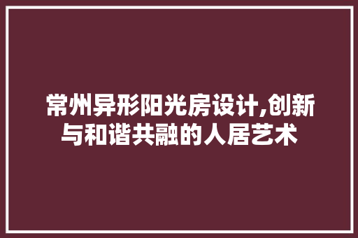 常州异形阳光房设计,创新与和谐共融的人居艺术