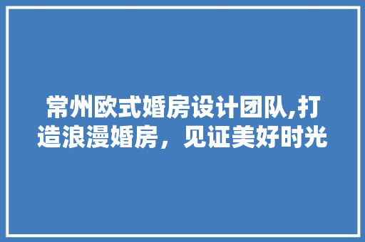 常州欧式婚房设计团队,打造浪漫婚房，见证美好时光